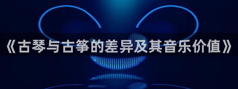 凯发官方网站是多少:《古琴与古筝的差异及其音乐价值》
